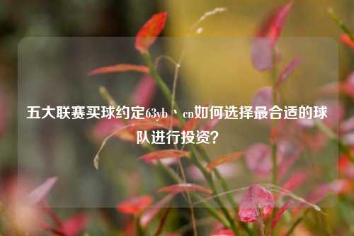 五大联赛买球约定63yb丶cn如何选择最合适的球队进行投资？
