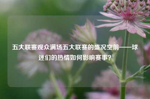 五大联赛观众满场五大联赛的盛况空前——球迷们的热情如何影响赛事？